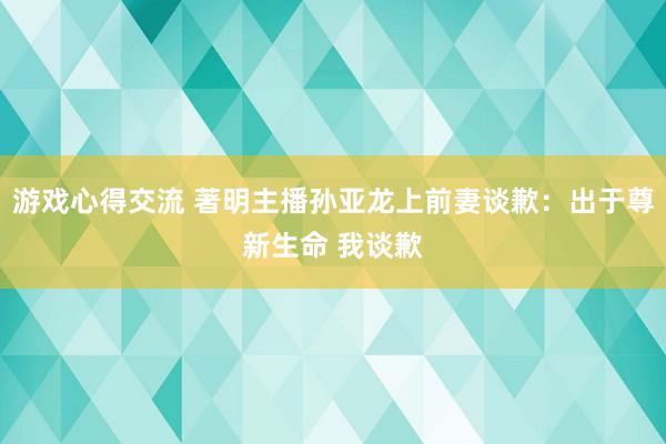 游戏心得交流 著明主播孙亚龙上前妻谈歉：出于尊新生命 我谈歉