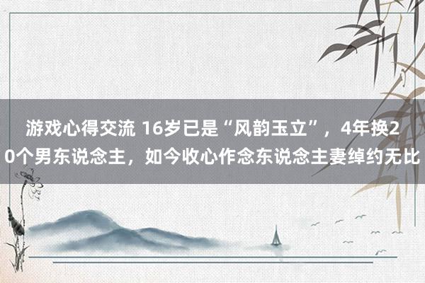 游戏心得交流 16岁已是“风韵玉立”，4年换20个男东说念主，如今收心作念东说念主妻绰约无比