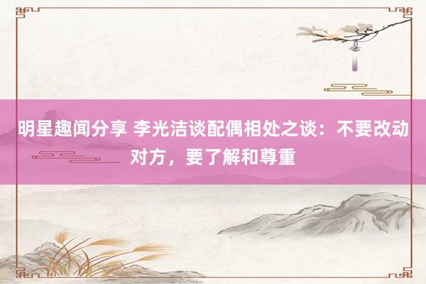 明星趣闻分享 李光洁谈配偶相处之谈：不要改动对方，要了解和尊重