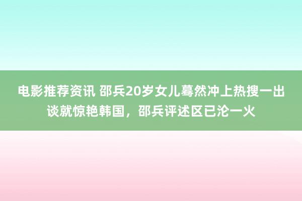 电影推荐资讯 邵兵20岁女儿蓦然冲上热搜一出谈就惊艳韩国，邵兵评述区已沦一火