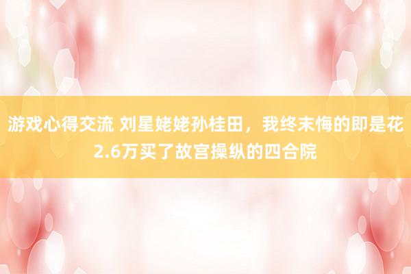 游戏心得交流 刘星姥姥孙桂田，我终末悔的即是花2.6万买了故宫操纵的四合院