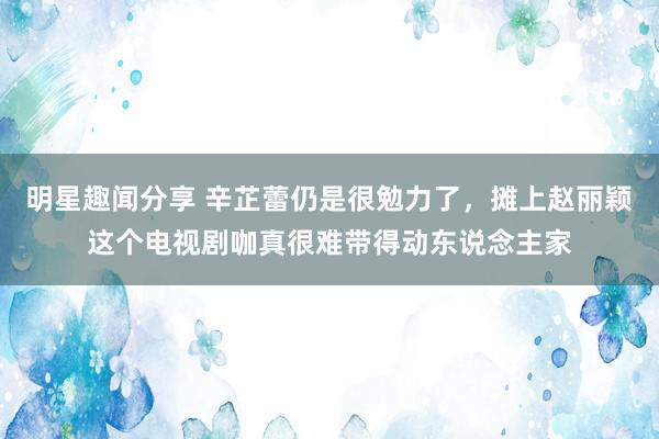 明星趣闻分享 辛芷蕾仍是很勉力了，摊上赵丽颖这个电视剧咖真很难带得动东说念主家