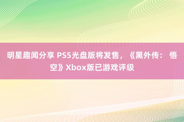 明星趣闻分享 PS5光盘版将发售，《黑外传： 悟空》Xbox版已游戏评级