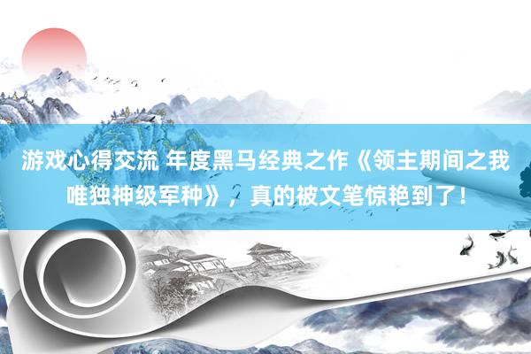 游戏心得交流 年度黑马经典之作《领主期间之我唯独神级军种》，真的被文笔惊艳到了！