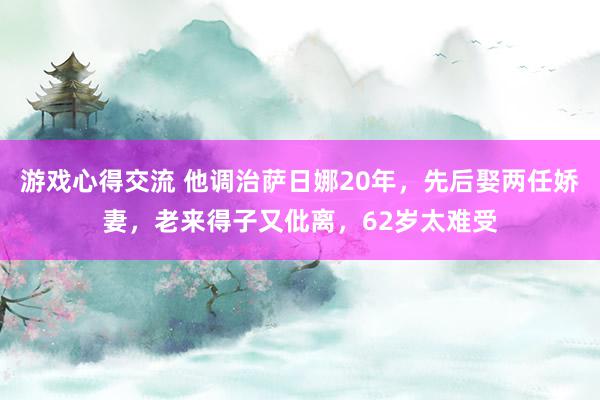 游戏心得交流 他调治萨日娜20年，先后娶两任娇妻，老来得子又仳离，62岁太难受