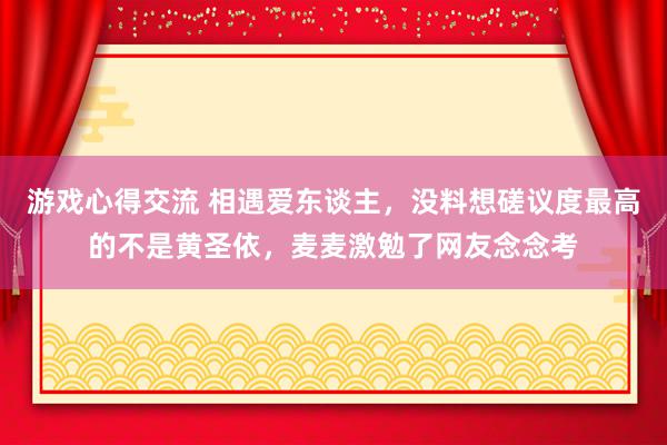 游戏心得交流 相遇爱东谈主，没料想磋议度最高的不是黄圣依，麦麦激勉了网友念念考