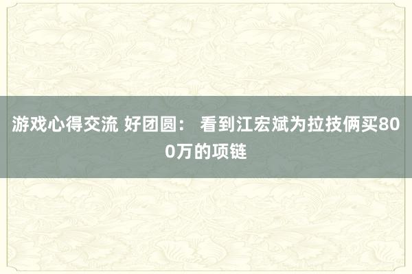 游戏心得交流 好团圆： 看到江宏斌为拉技俩买800万的项链