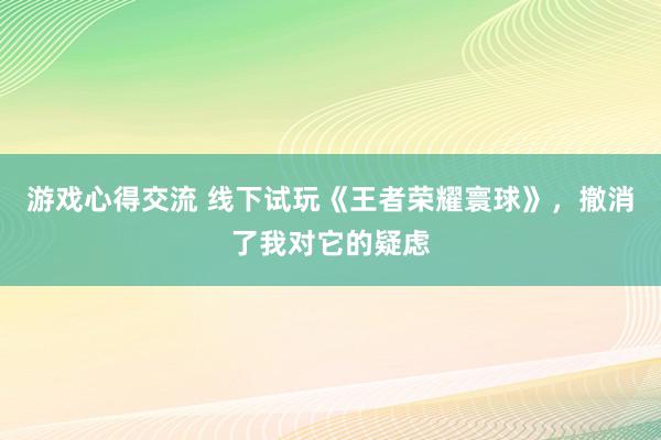 游戏心得交流 线下试玩《王者荣耀寰球》，撤消了我对它的疑虑