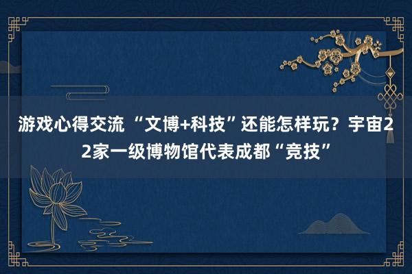 游戏心得交流 “文博+科技”还能怎样玩？宇宙22家一级博物馆代表成都“竞技”