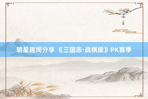 明星趣闻分享 《三国志·战棋版》PK赛季