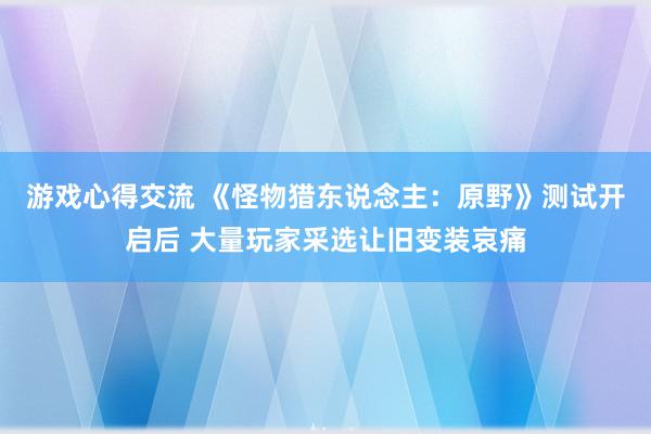 游戏心得交流 《怪物猎东说念主：原野》测试开启后 大量玩家采选让旧变装哀痛