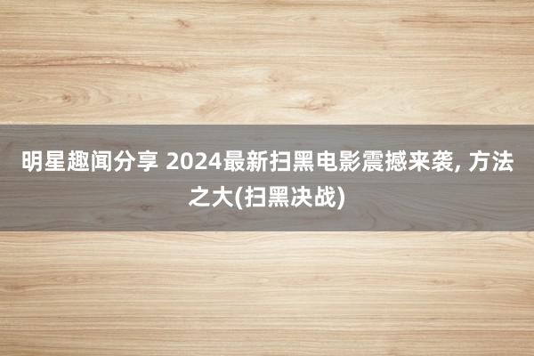 明星趣闻分享 2024最新扫黑电影震撼来袭, 方法之大(扫黑决战)