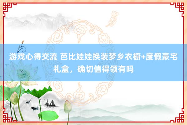 游戏心得交流 芭比娃娃换装梦乡衣橱+度假豪宅礼盒，确切值得领有吗