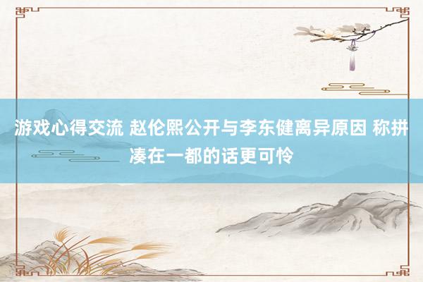 游戏心得交流 赵伦熙公开与李东健离异原因 称拼凑在一都的话更可怜