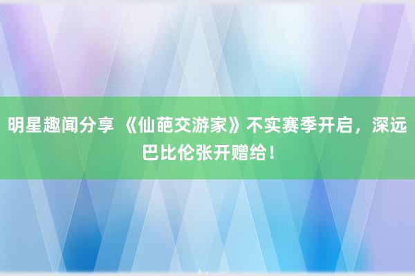 明星趣闻分享 《仙葩交游家》不实赛季开启，深远巴比伦张开赠给！