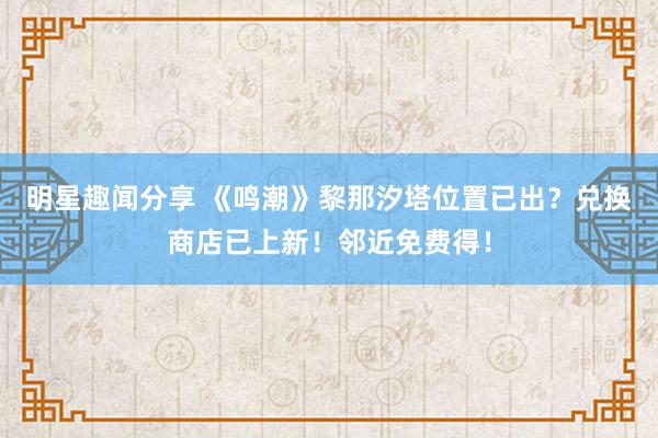 明星趣闻分享 《鸣潮》黎那汐塔位置已出？兑换商店已上新！邻近免费得！