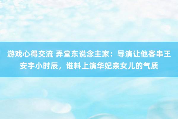 游戏心得交流 弄堂东说念主家：导演让他客串王安宇小时辰，谁料上演华妃亲女儿的气质