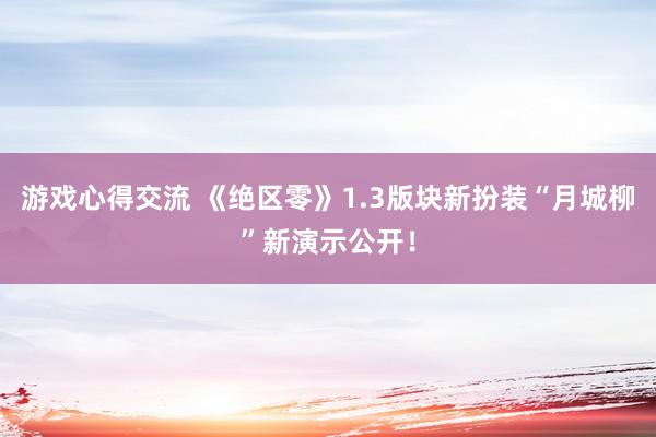 游戏心得交流 《绝区零》1.3版块新扮装“月城柳”新演示公开！