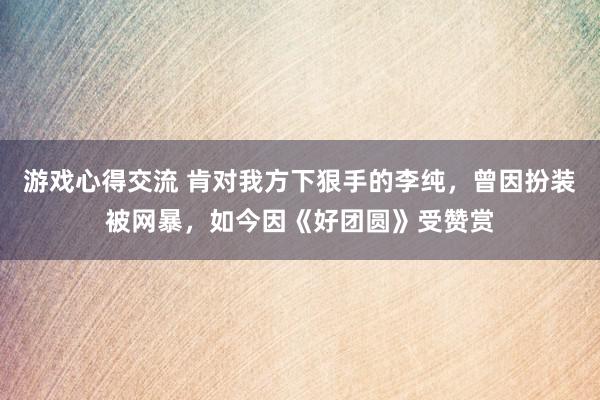 游戏心得交流 肯对我方下狠手的李纯，曾因扮装被网暴，如今因《好团圆》受赞赏