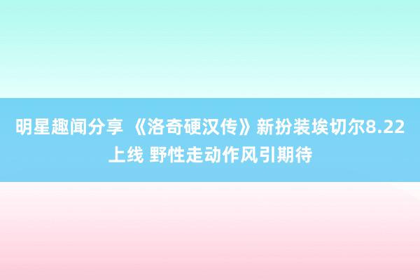 明星趣闻分享 《洛奇硬汉传》新扮装埃切尔8.22上线 野性走动作风引期待