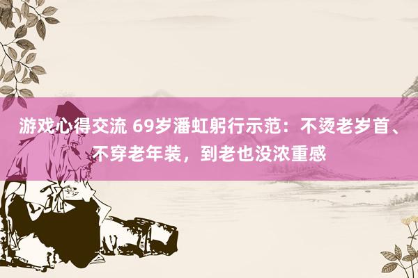 游戏心得交流 69岁潘虹躬行示范：不烫老岁首、不穿老年装，到老也没浓重感