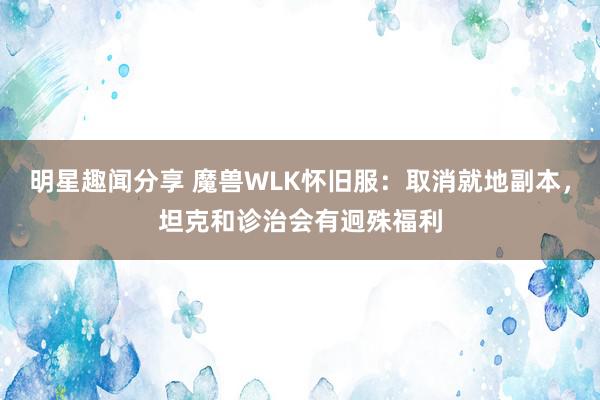 明星趣闻分享 魔兽WLK怀旧服：取消就地副本，坦克和诊治会有迥殊福利