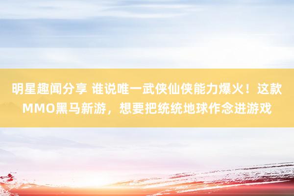 明星趣闻分享 谁说唯一武侠仙侠能力爆火！这款MMO黑马新游，想要把统统地球作念进游戏