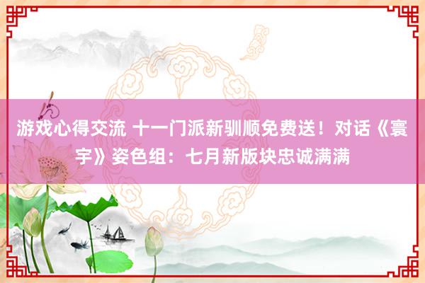 游戏心得交流 十一门派新驯顺免费送！对话《寰宇》姿色组：七月新版块忠诚满满