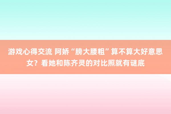 游戏心得交流 阿娇“膀大腰粗”算不算大好意思女？看她和陈齐灵的对比照就有谜底