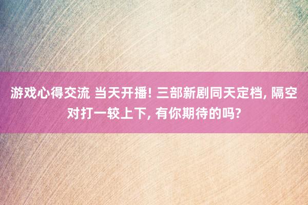 游戏心得交流 当天开播! 三部新剧同天定档, 隔空对打一较上下, 有你期待的吗?