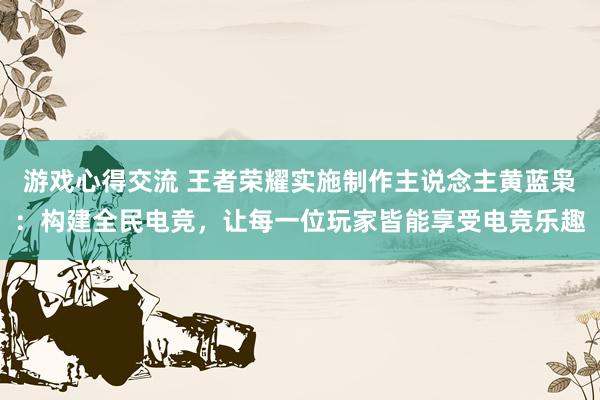 游戏心得交流 王者荣耀实施制作主说念主黄蓝枭：构建全民电竞，让每一位玩家皆能享受电竞乐趣