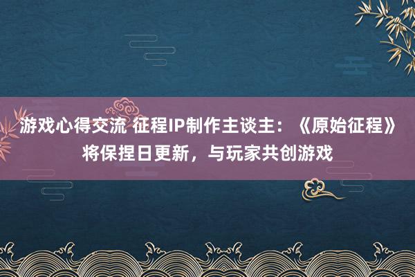 游戏心得交流 征程IP制作主谈主：《原始征程》将保捏日更新，与玩家共创游戏