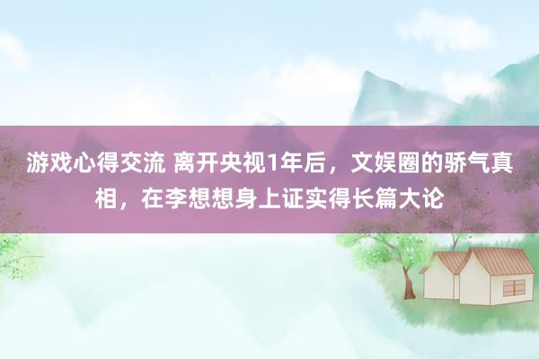 游戏心得交流 离开央视1年后，文娱圈的骄气真相，在李想想身上证实得长篇大论