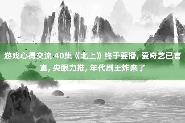 游戏心得交流 40集《北上》终于要播, 爱奇艺已官宣, 央眼力推, 年代剧王炸来了