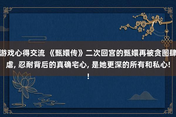 游戏心得交流 《甄嬛传》二次回宫的甄嬛再被贪图肆虐, 忍耐背后的真确宅心, 是她更深的所有和私心!