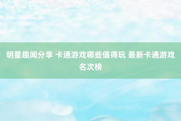 明星趣闻分享 卡通游戏哪些值得玩 最新卡通游戏名次榜