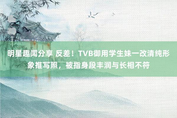 明星趣闻分享 反差！TVB御用学生妹一改清纯形象推写照，被指身段丰润与长相不符