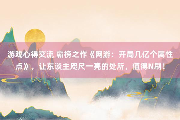 游戏心得交流 霸榜之作《网游：开局几亿个属性点》，让东谈主咫尺一亮的处所，值得N刷！