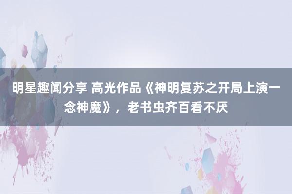 明星趣闻分享 高光作品《神明复苏之开局上演一念神魔》，老书虫齐百看不厌