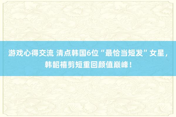 游戏心得交流 清点韩国6位“最恰当短发”女星，韩韶禧剪短重回颜值巅峰！