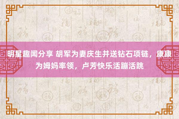 明星趣闻分享 胡军为妻庆生并送钻石项链，康康为姆妈率领，卢芳快乐活蹦活跳