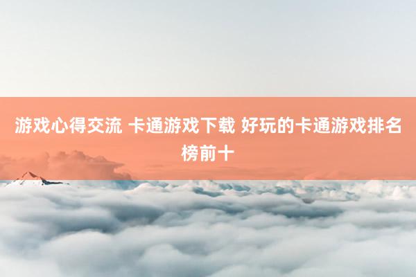 游戏心得交流 卡通游戏下载 好玩的卡通游戏排名榜前十