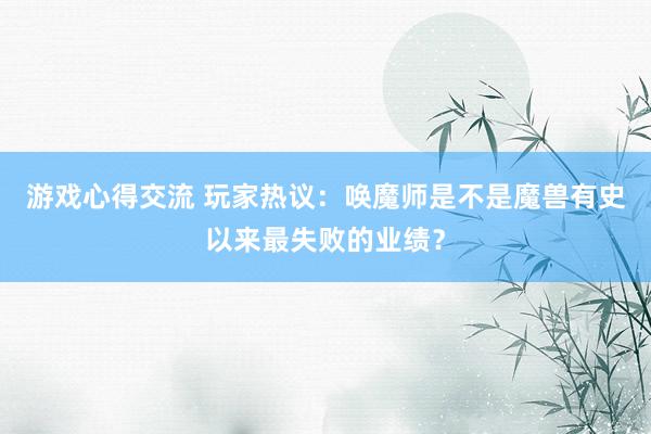 游戏心得交流 玩家热议：唤魔师是不是魔兽有史以来最失败的业绩？