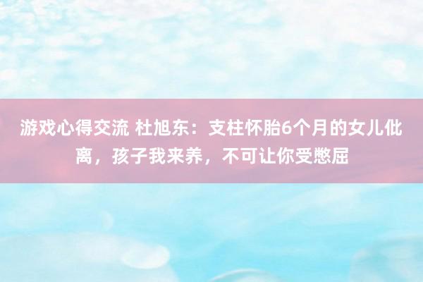 游戏心得交流 杜旭东：支柱怀胎6个月的女儿仳离，孩子我来养，不可让你受憋屈