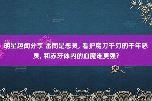 明星趣闻分享 雷同是恶灵, 看护魔刀千刃的千年恶灵, 和赤牙体内的血魔谁更强?