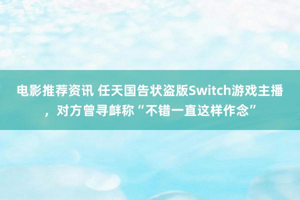 电影推荐资讯 任天国告状盗版Switch游戏主播，对方曾寻衅称“不错一直这样作念”