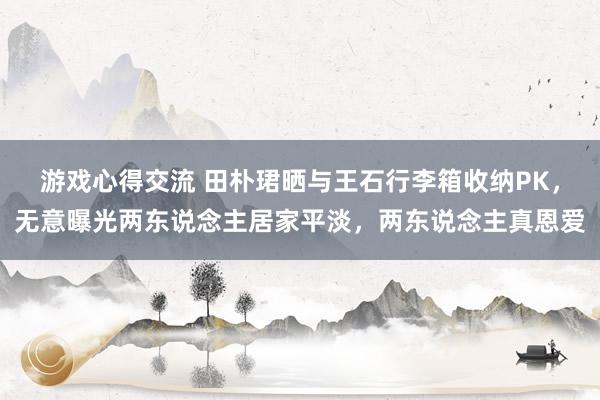 游戏心得交流 田朴珺晒与王石行李箱收纳PK，无意曝光两东说念主居家平淡，两东说念主真恩爱