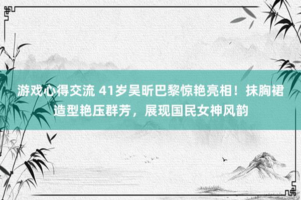 游戏心得交流 41岁吴昕巴黎惊艳亮相！抹胸裙造型艳压群芳，展现国民女神风韵