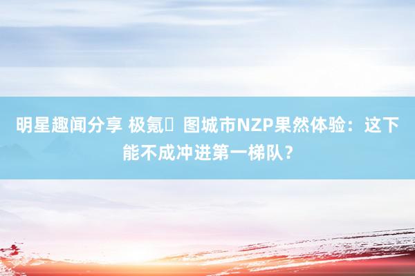 明星趣闻分享 极氪⽆图城市NZP果然体验：这下能不成冲进第一梯队？