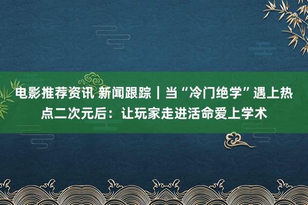 电影推荐资讯 新闻跟踪｜当“冷门绝学”遇上热点二次元后：让玩家走进活命爱上学术